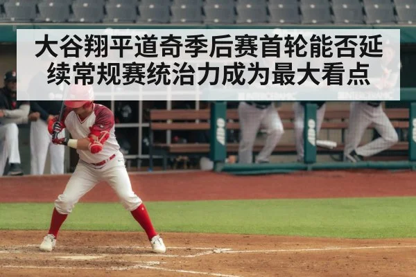大谷翔平道奇季后赛首轮能否延续常规赛统治力成为最大看点