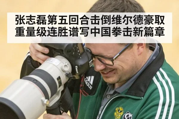 张志磊第五回合击倒维尔德豪取重量级连胜谱写中国拳击新篇章
